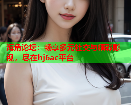 海角论坛：畅享多元社交与精彩影视，尽在hj6ac平台  第1张